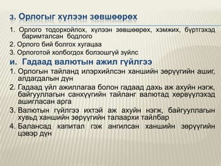 з. Орлогыг хүлээн зөвшөөрөх
1. Орлого тодорхойлох, хүлээн зөвшөөрөх, хэмжих, бүртгэхэд
баримталсан бодлого
2. Орлого бий болгох хугацаа
3. Орлоготой холбогдох болзошгүй зүйлс

и. Гадаад валютын ажил гүйлгээ
1. Орлогын тайланд илэрхийлсэн ханшийн зөрүүгийн ашиг,
алдагдалын дүн
2. Гадаад үйл ажиллагаа болон гадаад дахь аж ахуйн нэгж,
байгууллагын санхүүгийн тайланг валютад хөрвүүлэхэд
ашигласан арга
3. Валютын гүйлгээ ихтэй аж ахуйн нэгж, байгууллагын
хувьд ханшийн зөрүүгийн талаархи тайлбар
4. Балансад капитал гэж ангилсан ханшийн зөрүүгийн
цэвэр дүн

 
