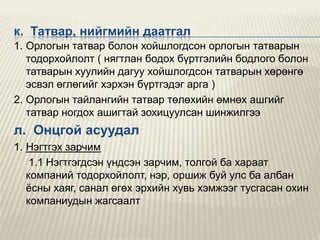 к. Татвар, нийгмийн даатгал
1. Орлогын татвар болон хойшлогдсон орлогын татварын
тодорхойлолт ( нягтлан бодох бүртгэлийн бодлого болон
татварын хуулийн дагуу хойшлогдсон татварын хөрөнгө
эсвэл өглөгийг хэрхэн бүртгэдэг арга )
2. Орлогын тайлангийн татвар төлөхийн өмнөх ашгийг
татвар ногдох ашигтай зохицуулсан шинжилгээ

л. Онцгой асуудал
1. Нэгтгэх зарчим
1.1 Нэгтгэгдсэн үндсэн зарчим, толгой ба хараат
компаний тодорхойлолт, нэр, оршиж буй улс ба албан
ѐсны хаяг, санал өгөх эрхийн хувь хэмжээг тусгасан охин
компаниудын жагсаалт

 