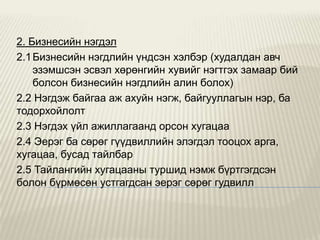 2. Бизнесийн нэгдэл
2.1 Бизнесийн нэгдлийн үндсэн хэлбэр (худалдан авч
эзэмшсэн эсвэл хөрөнгийн хувийг нэгтгэх замаар бий
болсон бизнесийн нэгдлийн алин болох)
2.2 Нэгдэж байгаа аж ахуйн нэгж, байгууллагын нэр, ба
тодорхойлолт
2.3 Нэгдэх үйл ажиллагаанд орсон хугацаа
2.4 Эерэг ба сөрөг гүүдвиллийн элэгдэл тооцох арга,
хугацаа, бусад тайлбар
2.5 Тайлангийн хугацааны туршид нэмж бүртгэгдсэн
болон бүрмөсөн устгагдсан эерэг сөрөг гудвилл

 