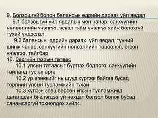 9. Болзошгүй болон балансын өдрийн дараах үйл явдал
9.1 болзошгүй үйл явдалын мөн чанар, санхүүгийн
нөлөөллийн үнэлгээ, эсвэл тийм үнэлгээ хийж болохгүй
тухай үндэслэл
9.2 балансын өдрийн дараах үйл явдал, түүний
шинж чанар, санхүүгийн нөлөөллийн тоцоолол, өгсөн
үнэлгээ, тайлбар
10. Засгийн газрын татаас
10.1 улсын татаасыг бүртгэх бодлого, санхүүгийн
тайланд тусгах арга
10.2 үр өгөөжийг нь шууд хүртэж байгаа бусад
төрлийн улсын тусламжийн тухай
10.3 хүлээн зөвшөөрсөн улсын тусламжинд
дагалдсан биелэгдээгүй нөхцөл болзол болон бусад
санамсаргүй тохиолдох зүйлс.

 