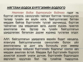 НЯГТЛАН БОДОХ БYРТГЭЛИЙН БОДЛОГО
Нягтлан бодох бүртгэлийн бодлого гэдэг нь
бүртгэл хөтөлж, санхүүгийн тайланг бэлтгэж танилцуулах
талаар тухайн аж ахуйн нэгж, байгууллагаас батлан
мөрдөж байгаа бүртгэлийн тусгай зарчимууд, бүртгэж
тайлагнах үед мөрдөгдөх арга, дүрэм журам, практик
ажиллагаа юм. Эдгээр нь тухайн байгууллагын
удирдлагаас баталсан дүрэм журамд тусгалаа олдог.
ААН, байгууллагын удирдлага өөрийн бодит нөхцөлд,
ялангуяа байгууллагынхаа санхүүгийн болон үйл
ажиллагааны үр дүнг аль болохуйц үнэн зөвөөр
илэрхийлэхэд нийцсэн бүртгэлийн бодлогыг сонгон авч
мөрдөж ажиллах ѐстой. Мөрдөж буй бүртгэлийн бодлого
зохистой эсэхийг үнэлж дүгнэж, бүртгэлийн бодлогодоо
өөрчлөлт оруулсан бол тэр тухайгаа тодруулна.

 