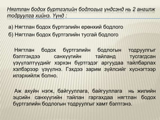 Нягтлан бодох бүртгэлийн бодлогыг үндсэнд нь 2 ангилж
тодруулга хийнэ. Үүнд :
а) Нягтлан бодох бүртгэлийн ерөнхий бодлого
б) Нягтлан бодох бүртгэлийн тусгай бодлого
Нягтлан бодох бүртгэлийн бодлогын тодруулгыг
бэлтгэхдээ
санхүүгийн
тайланд
тусгагдсан
үзүүлэлтүүдийг хэрхэн бүртгэдэг аргуудаа тайлбарлах
хэлбэрээр үзүүлнэ. Гэхдээ зарим зүйлсийг хүснэгтээр
илэрхийлж болно.
Аж ахуйн нэгж, байгууллага, байгууллага нь жилийн
эцсийн санхүүгийн тайлан гаргахдаа нягтлан бодох
бүртгэлийн бодлогын тодруулгыг хамт бэлтгэнэ.

 