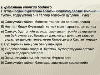 Бүртгэлийн ерөнхий бодлого
Нягтлан бодох бүртгэлийн ерөнхий бодлогод дараах зүйлийг
тусгаж, тодруулганд энэ талаар тодорхой дурдана. Үүнд :
а) Санхүүгийн тайлан бэлтгэж, тайлагнах арга ажиллагаа
б) Нягтлан бодох бүртгэлийг хөтлөх маягт, аргачлалыг сонгох
в) Санхүү, бүртгэлийн асуудал хариуцсан төрийн захиргааны
төв байгууллагаас баталсан дансны үлгэрчилсэн зааврыг
үндэслэн дансны төлөвлөгөөг боловсруулж батлан мөрдөх
г) Бүх төрлийн нөөц сан байгуулах арга
д) Үйлдвэрлэлийн зардлыг бүртгэж, бүтээгдэхүүний өртгийг
хэрхэн тодорхойлох арга
е) Эзэмшигчдийн өмчийг үнэлж, бүртгэх арга
ѐ) Санхүүгийн тайлан бэлтгэхэд ашигласан хэмжилтийн

 