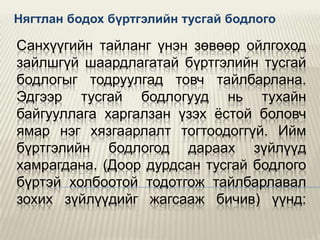 Нягтлан бодох бүртгэлийн тусгай бодлого

Санхүүгийн тайланг үнэн зөвөөр ойлгоход
зайлшгүй шаардлагатай бүртгэлийн тусгай
бодлогыг тодруулгад товч тайлбарлана.
Эдгээр тусгай бодлогууд нь тухайн
байгууллага харгалзан үзэх ѐстой боловч
ямар нэг хязгаарлалт тогтоодоггүй. Ийм
бүртгэлийн бодлогод дараах зүйлүүд
хамрагдана. (Доор дурдсан тусгай бодлого
бүртэй холбоотой тодотгож тайлбарлавал
зохих зүйлүүдийг жагсааж бичив) үүнд:

 