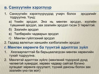 в. Санхүүгийн хэрэглүүр
1. Санхүүгийн хэрэглүүрүүдэд учирч болох эрсдэлийг
тодруулна. Үүнд:
а) Үнийн эрсдэл. Энэ нь мөнгөн эрсдэл, хүүгийн
түвшиний эрсдэл, зах зээлийн эрсдэл гэсэн 3 төрөлтэй.
б) Зээлийн эрсдэл
в) Төлбөрийн чадварын эрсдэл
г) Мөнгөн гүйлгээний эрсдэл
2. Гадаад валютын ханшийн хэлбэлзлийн эрсдэл

г. Мөнгөн хөрөнгө ба түүнтэй адилтгах зүйл
1.

Хязгаарлалттай ба барьцаалагдсан мөнгөн хөрөнгийн
тухай тодруулна.
2. Мөнгөтэй адилтгах зүйлс (мөнгөний тодорхой дүнд
чөлөөтэй хувирдаг, хөрвөх чадвар сайтай богино
хугацаат хөрөнгө оруулалт, түүний дансны болон зах
зээлийн үнэ гэх мэт)

 