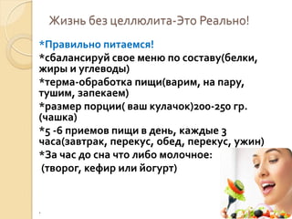Жизнь без целлюлита-Это Реально!
*Правильно питаемся!
*сбалансируй свое меню по составу(белки,
жиры и углеводы)
*терма-обработка пищи(варим, на пару,
тушим, запекаем)
*размер порции( ваш кулачок)200-250 гр.
(чашка)
*5 -6 приемов пищи в день, каждые 3
часа(завтрак, перекус, обед, перекус, ужин)
*За час до сна что либо молочное:
(творог, кефир или йогурт)

.

 