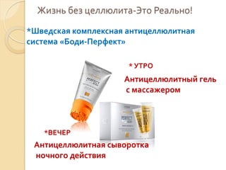 Жизнь без целлюлита-Это Реально!
*Шведская комплексная антицеллюлитная
система «Боди-Перфект»
* УТРО

Антицеллюлитный гель
с массажером

*ВЕЧЕР

Антицеллюлитная сыворотка
ночного действия

 
