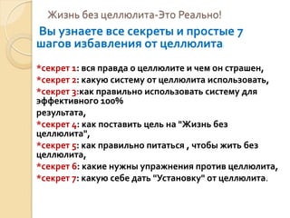 Жизнь без целлюлита-Это Реально!

Вы узнаете все секреты и простые 7
шагов избавления от целлюлита
!

*секрет 1: вся правда о целлюлите и чем он страшен,
*секрет 2: какую систему от целлюлита использовать,
*секрет 3:как правильно использовать систему для
эффективного 100%
результата,
*секрет 4: как поставить цель на "Жизнь без
целлюлита",
*секрет 5: как правильно питаться , чтобы жить без
целлюлита,
*секрет 6: какие нужны упражнения против целлюлита,
*секрет 7: какую себе дать "Установку" от целлюлита.

 