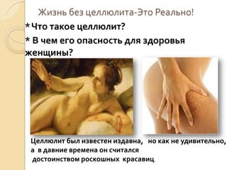Жизнь без целлюлита-Это Реально!
* Что такое целлюлит?
* В чем его опасность для здоровья
женщины?

Целлюлит был известен издавна, но как не удивительно,
а в давние времена он считался
достоинством роскошных красавиц.

 