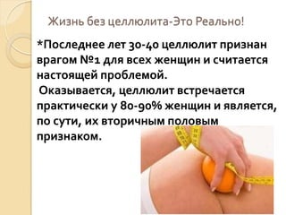 Жизнь без целлюлита-Это Реально!

*Последнее лет 30-40 целлюлит признан
врагом №1 для всех женщин и считается
настоящей проблемой.
Оказывается, целлюлит встречается
практически у 80-90% женщин и является,
по сути, их вторичным половым
признаком.

 