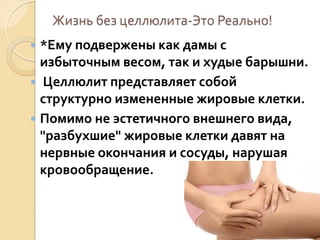 Жизнь без целлюлита-Это Реально!
*Ему подвержены как дамы с
избыточным весом, так и худые барышни.
 Целлюлит представляет собой
структурно измененные жировые клетки.
 Помимо не эстетичного внешнего вида,
"разбухшие" жировые клетки давят на
нервные окончания и сосуды, нарушая
кровообращение.


 