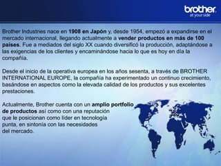 Brother Industries nace en 1908 en Japón y, desde 1954, empezó a expandirse en el
mercado internacional, llegando actualmente a vender productos en más de 100
países. Fue a mediados del siglo XX cuando diversificó la producción, adaptándose a
las exigencias de los clientes y encaminándose hacia lo que es hoy en día la
compañía.

Desde el inicio de la operativa europea en los años sesenta, a través de BROTHER
INTERNATIONAL EUROPE, la compañía ha experimentado un continuo crecimiento,
basándose en aspectos como la elevada calidad de los productos y sus excelentes
prestaciones.
Actualmente, Brother cuenta con un amplio portfolio
de productos así como con una reputación
que le posicionan como líder en tecnología
punta, en sintonía con las necesidades
del mercado.

 