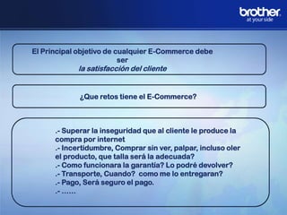 El Principal objetivo de cualquier E-Commerce debe
ser

la satisfacción del cliente

¿Que retos tiene el E-Commerce?

.- Superar la inseguridad que al cliente le produce la
compra por internet
.- Incertidumbre, Comprar sin ver, palpar, incluso oler
el producto, que talla será la adecuada?
.- Como funcionara la garantía? Lo podré devolver?
.- Transporte, Cuando? como me lo entregaran?
.- Pago, Será seguro el pago.
.- ……

 