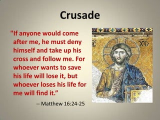 Crusade
"If anyone would come
after me, he must deny
himself and take up his
cross and follow me. For
whoever wants to save
his life will lose it, but
whoever loses his life for
me will find it.”
-- Matthew 16:24-25

 