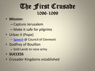 The First Crusade
1096-1099
• Mission:
– Capture Jerusalem
– Make it safe for pilgrims
• Urban II (Pope)
– Speech @ Council of Clermont

• Godfrey of Bouillon
– Sold Lands to raise army

• SUCCESS
• Crusader Kingdoms established

 