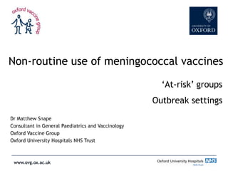 Non-routine use of meningococcal vaccines
‘At-risk’ groups

Outbreak settings
Dr Matthew Snape
Consultant in General Paediatrics and Vaccinology
Oxford Vaccine Group
Oxford University Hospitals NHS Trust

 