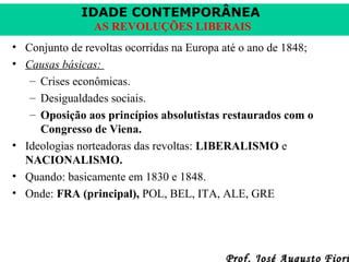 IDADE CONTEMPORÂNEA
AS REVOLUÇÕES LIBERAIS
• Conjunto de revoltas ocorridas na Europa até o ano de 1848;
• Causas básicas:
– Crises econômicas.
– Desigualdades sociais.
– Oposição aos princípios absolutistas restaurados com o
Congresso de Viena.
• Ideologias norteadoras das revoltas: LIBERALISMO e
NACIONALISMO.
• Quando: basicamente em 1830 e 1848.
• Onde: FRA (principal), POL, BEL, ITA, ALE, GRE

Prof. José Augusto Fiori

 