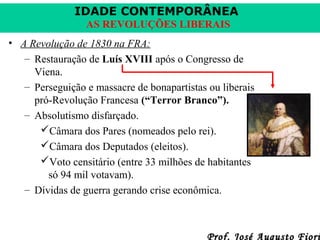 IDADE CONTEMPORÂNEA
AS REVOLUÇÕES LIBERAIS
• A Revolução de 1830 na FRA:
– Restauração de Luís XVIII após o Congresso de
Viena.
– Perseguição e massacre de bonapartistas ou liberais
pró-Revolução Francesa (“Terror Branco”).
– Absolutismo disfarçado.
Câmara dos Pares (nomeados pelo rei).
Câmara dos Deputados (eleitos).
Voto censitário (entre 33 milhões de habitantes
só 94 mil votavam).
– Dívidas de guerra gerando crise econômica.

Prof. José Augusto Fiori

 