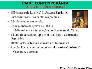 IDADE CONTEMPORÂNEA
AS REVOLUÇÕES LIBERAIS
–
–
–
–

1824: morte de Luís XVIII. Assume Carlos X.
Partido ultra-realista controla a política.
Absolutismo escancarado.
Crise econômica agrava-se (1827):
Más colheitas + imposições do Congresso de Viena.
– Vitória de candidatos oposicionistas para a Câmara dos
Deputados.
– 1830: Carlos X fecha a Câmara dos Deputados:
– Revolta liderada por burgueses – “Jornadas Gloriosas”.
Carlos X é deposto.

Prof. José Augusto Fiori

 