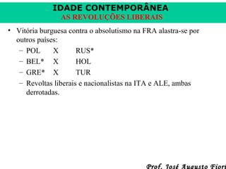 IDADE CONTEMPORÂNEA
AS REVOLUÇÕES LIBERAIS
• Vitória burguesa contra o absolutismo na FRA alastra-se por
outros países:
– POL
X
RUS*
– BEL* X
HOL
– GRE* X
TUR
– Revoltas liberais e nacionalistas na ITA e ALE, ambas
derrotadas.

Prof. José Augusto Fiori

 