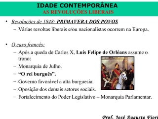 IDADE CONTEMPORÂNEA
AS REVOLUÇÕES LIBERAIS
• Revoluções de 1848: PRIMAVERA DOS POVOS
– Várias revoltas liberais e/ou nacionalistas ocorrem na Europa.
• O caso francês:
– Após a queda de Carlos X, Luís Felipe de Orléans assume o
trono:
– Monarquia de Julho.
– “O rei burguês”.
– Governo favorável a alta burguesia.
– Oposição dos demais setores sociais.
– Fortalecimento do Poder Legislativo – Monarquia Parlamentar.

Prof. José Augusto Fiori

 