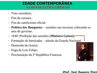 IDADE CONTEMPORÂNEA
AS REVOLUÇÕES LIBERAIS
–
–
–
–
–
–
–
–
–

Voto censitário.
Fim da censura.
Fim do catolicismo oficial.
Política dos Banquetes – reuniões nas tavernas criticando os
atos do governo.
1848: Proibição das reuniões (Ministro Guizot).
Formação de barricadas – adesão da Guarda Nacional.
Demissão de Guizot.
Fuga de Luís Felipe.
Proclamação da 2ª República Francesa.

Prof. José Augusto Fiori

 