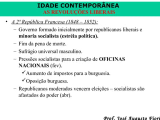 IDADE CONTEMPORÂNEA
AS REVOLUÇÕES LIBERAIS
• A 2ª República Francesa (1848 – 1852):
– Governo formado inicialmente por republicanos liberais e
minoria socialista (estréia política).
– Fim da pena de morte.
– Sufrágio universal masculino.
– Pressões socialistas para a criação de OFICINAS
NACIONAIS (fev).
Aumento de impostos para a burguesia.
Oposição burguesa.
– Republicanos moderados vencem eleições – socialistas são
afastados do poder (abr).

Prof. José Augusto Fiori

 