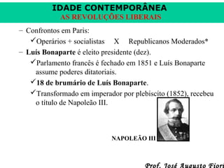 IDADE CONTEMPORÂNEA
AS REVOLUÇÕES LIBERAIS
– Confrontos em Paris:
Operários + socialistas X Republicanos Moderados*
– Luís Bonaparte é eleito presidente (dez).
Parlamento francês é fechado em 1851 e Luís Bonaparte
assume poderes ditatoriais.
18 de brumário de Luís Bonaparte.
Transformado em imperador por plebiscito (1852), recebeu
o título de Napoleão III.

NAPOLEÃO III

Prof. José Augusto Fiori

 