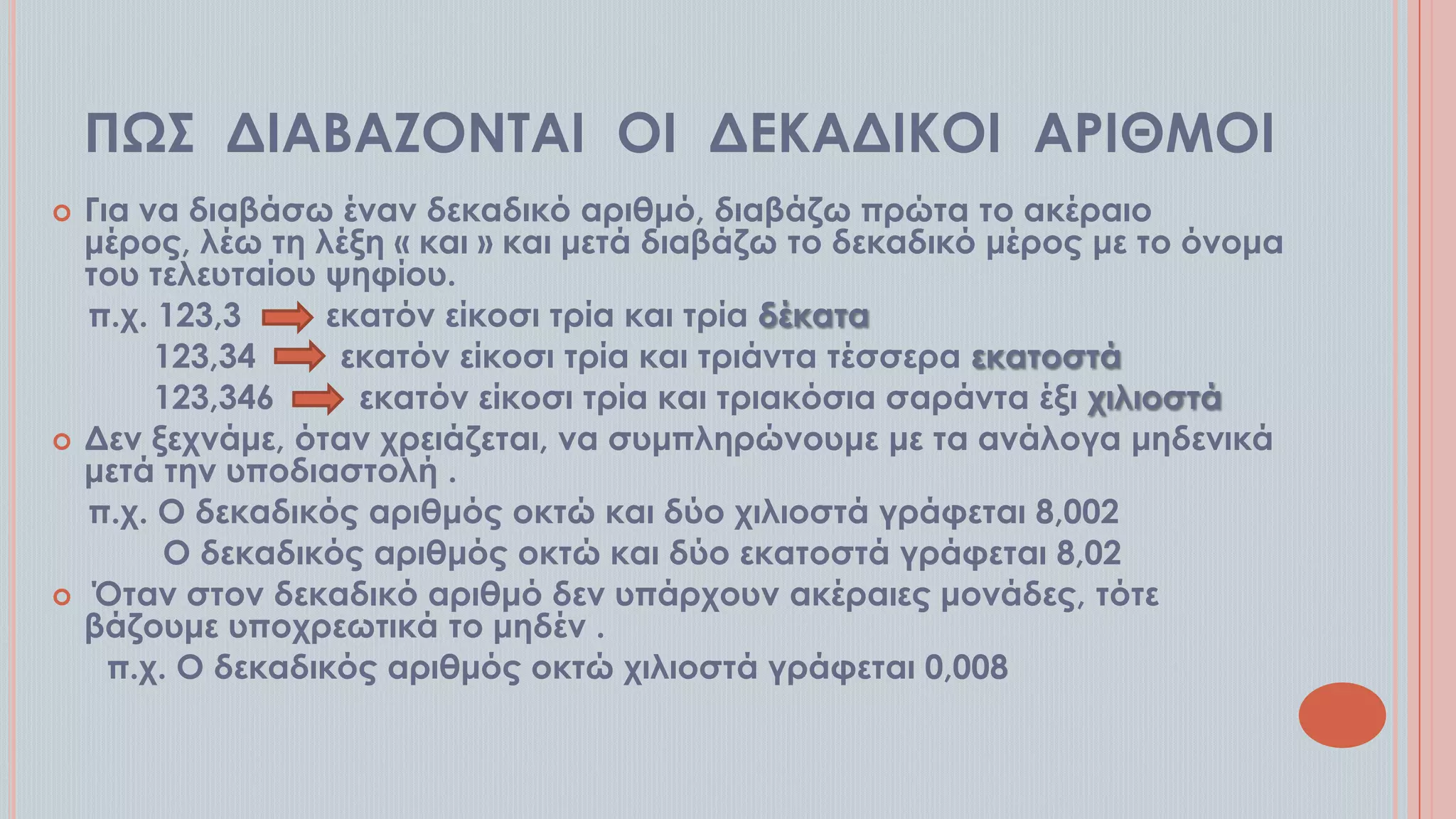 ΠΨ΢ ΔΙΑΒΑΖΟΝΣΑΙ ΟΙ ΔΕΚΑΔΙΚΟΙ ΑΡΙΘΜΟΙ






Για να διαβάσω έναν δεκαδικό αριθμό, διαβάζω πρώτα το ακέραιο
μέρος, λέω τη λέξη « και » και μετά διαβάζω το δεκαδικό μέρος με το όνομα
του τελευταίου ψηφίου.
π.χ. 123,3
εκατόν είκοσι τρία και τρία δέκατα
123,34
εκατόν είκοσι τρία και τριάντα τέσσερα εκατοστά
123,346
εκατόν είκοσι τρία και τριακόσια σαράντα έξι χιλιοστά
Δεν ξεχνάμε, όταν χρειάζεται, να συμπληρώνουμε με τα ανάλογα μηδενικά
μετά την υποδιαστολή .
π.χ. Ο δεκαδικός αριθμός οκτώ και δύο χιλιοστά γράφεται 8,002
Ο δεκαδικός αριθμός οκτώ και δύο εκατοστά γράφεται 8,02
Όταν στον δεκαδικό αριθμό δεν υπάρχουν ακέραιες μονάδες, τότε
βάζουμε υποχρεωτικά το μηδέν .
π.χ. Ο δεκαδικός αριθμός οκτώ χιλιοστά γράφεται 0,008

 