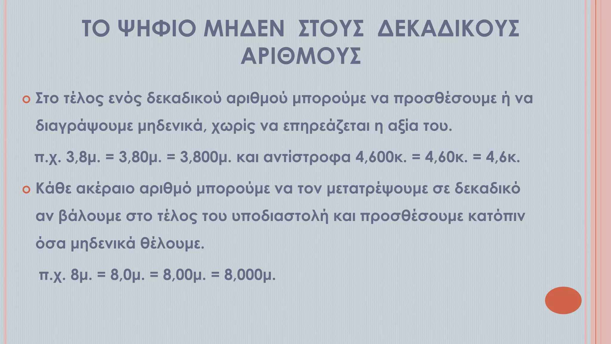 ΣΟ ΧΗΥΙΟ ΜΗΔΕΝ ΢ΣΟΤ΢ ΔΕΚΑΔΙΚΟΤ΢
ΑΡΙΘΜΟΤ΢


΢το τέλος ενός δεκαδικού αριθμού μπορούμε να προσθέσουμε ή να

διαγράψουμε μηδενικά, χωρίς να επηρεάζεται η αξία του.
π.χ. 3,8μ. = 3,80μ. = 3,800μ. και αντίστροφα 4,600κ. = 4,60κ. = 4,6κ.


Κάθε ακέραιο αριθμό μπορούμε να τον μετατρέψουμε σε δεκαδικό
αν βάλουμε στο τέλος του υποδιαστολή και προσθέσουμε κατόπιν
όσα μηδενικά θέλουμε.
π.χ. 8μ. = 8,0μ. = 8,00μ. = 8,000μ.

 