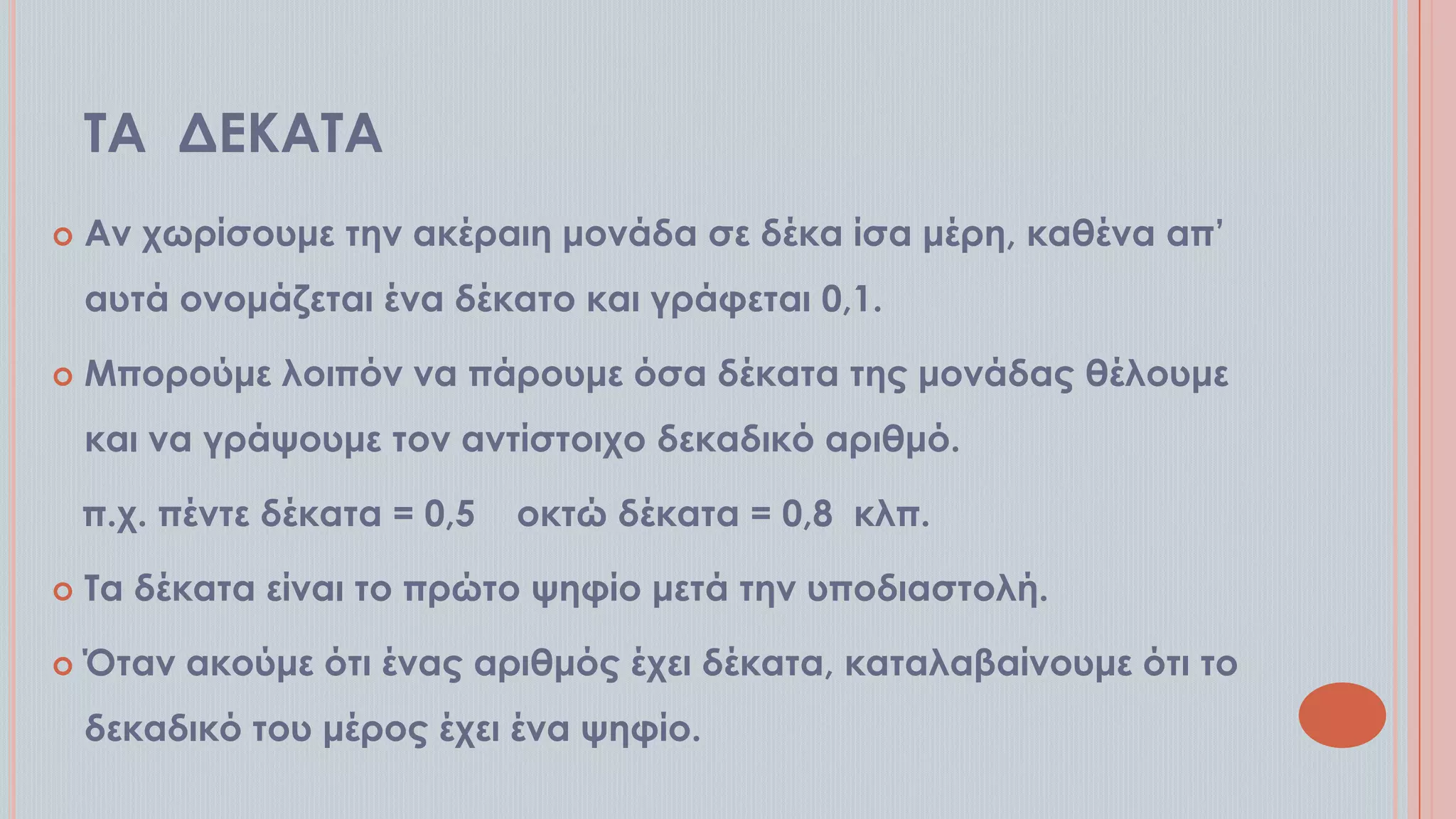ΣΑ ΔΕΚΑΣΑ


Αν χωρίσουμε την ακέραιη μονάδα σε δέκα ίσα μέρη, καθένα απ’

αυτά ονομάζεται ένα δέκατο και γράφεται 0,1.


Μπορούμε λοιπόν να πάρουμε όσα δέκατα της μονάδας θέλουμε
και να γράψουμε τον αντίστοιχο δεκαδικό αριθμό.
π.χ. πέντε δέκατα = 0,5

οκτώ δέκατα = 0,8 κλπ.



Σα δέκατα είναι το πρώτο ψηφίο μετά την υποδιαστολή.



Όταν ακούμε ότι ένας αριθμός έχει δέκατα, καταλαβαίνουμε ότι το
δεκαδικό του μέρος έχει ένα ψηφίο.

 