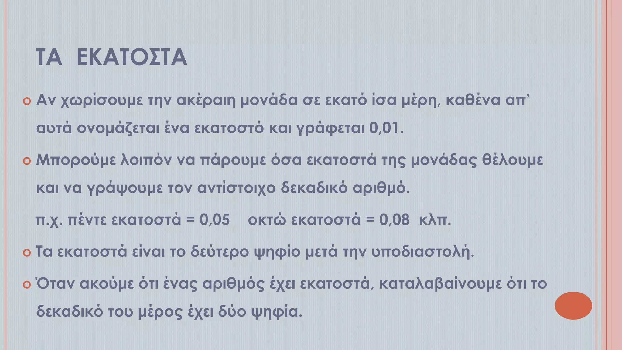 ΣΑ ΕΚΑΣΟ΢ΣΑ


Αν χωρίσουμε την ακέραιη μονάδα σε εκατό ίσα μέρη, καθένα απ’

αυτά ονομάζεται ένα εκατοστό και γράφεται 0,01.


Μπορούμε λοιπόν να πάρουμε όσα εκατοστά της μονάδας θέλουμε
και να γράψουμε τον αντίστοιχο δεκαδικό αριθμό.
π.χ. πέντε εκατοστά = 0,05

οκτώ εκατοστά = 0,08 κλπ.



Σα εκατοστά είναι το δεύτερο ψηφίο μετά την υποδιαστολή.



Όταν ακούμε ότι ένας αριθμός έχει εκατοστά, καταλαβαίνουμε ότι το
δεκαδικό του μέρος έχει δύο ψηφία.

 