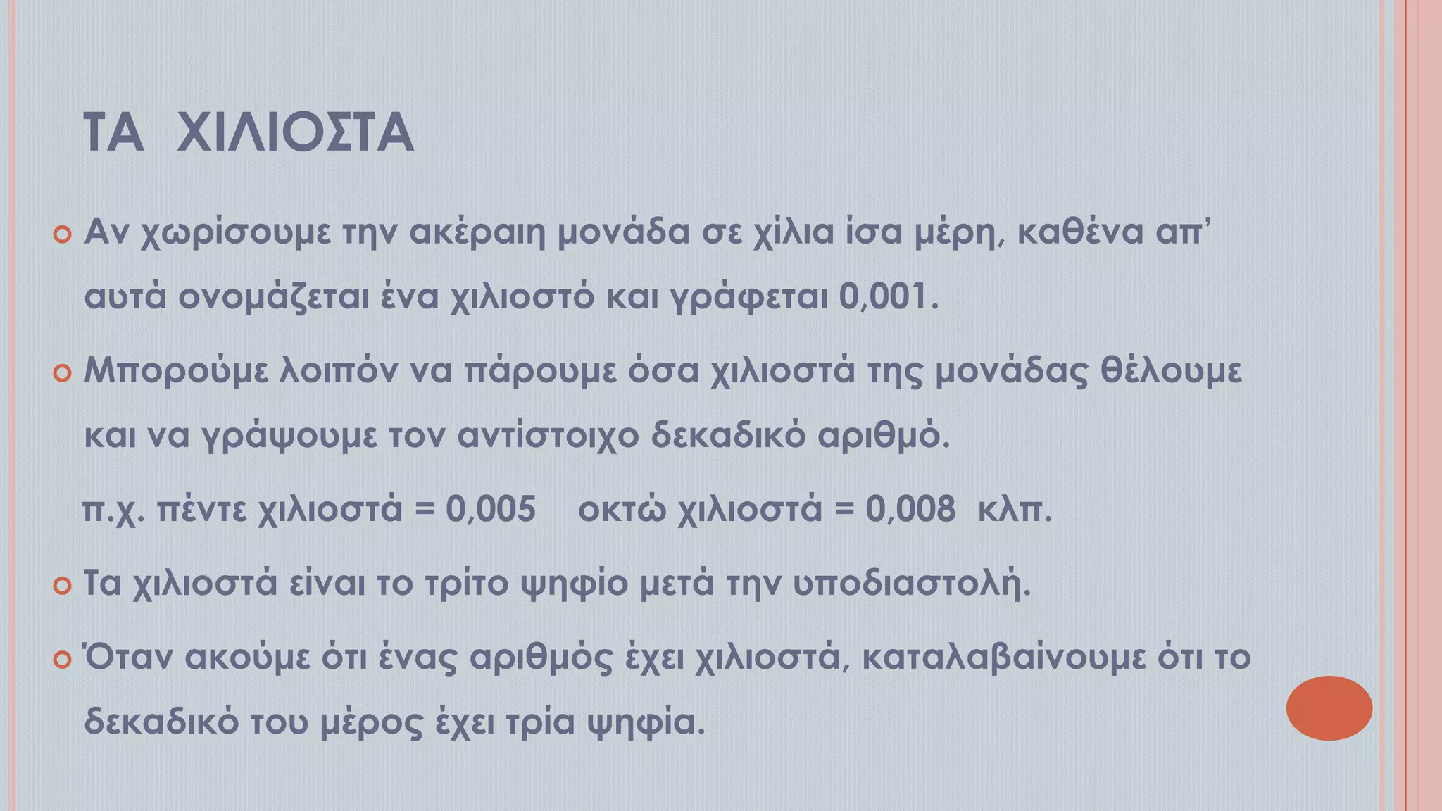 ΣΑ ΦΙΛΙΟ΢ΣΑ


Αν χωρίσουμε την ακέραιη μονάδα σε χίλια ίσα μέρη, καθένα απ’

αυτά ονομάζεται ένα χιλιοστό και γράφεται 0,001.


Μπορούμε λοιπόν να πάρουμε όσα χιλιοστά της μονάδας θέλουμε
και να γράψουμε τον αντίστοιχο δεκαδικό αριθμό.
π.χ. πέντε χιλιοστά = 0,005

οκτώ χιλιοστά = 0,008 κλπ.



Σα χιλιοστά είναι το τρίτο ψηφίο μετά την υποδιαστολή.



Όταν ακούμε ότι ένας αριθμός έχει χιλιοστά, καταλαβαίνουμε ότι το
δεκαδικό του μέρος έχει τρία ψηφία.

 