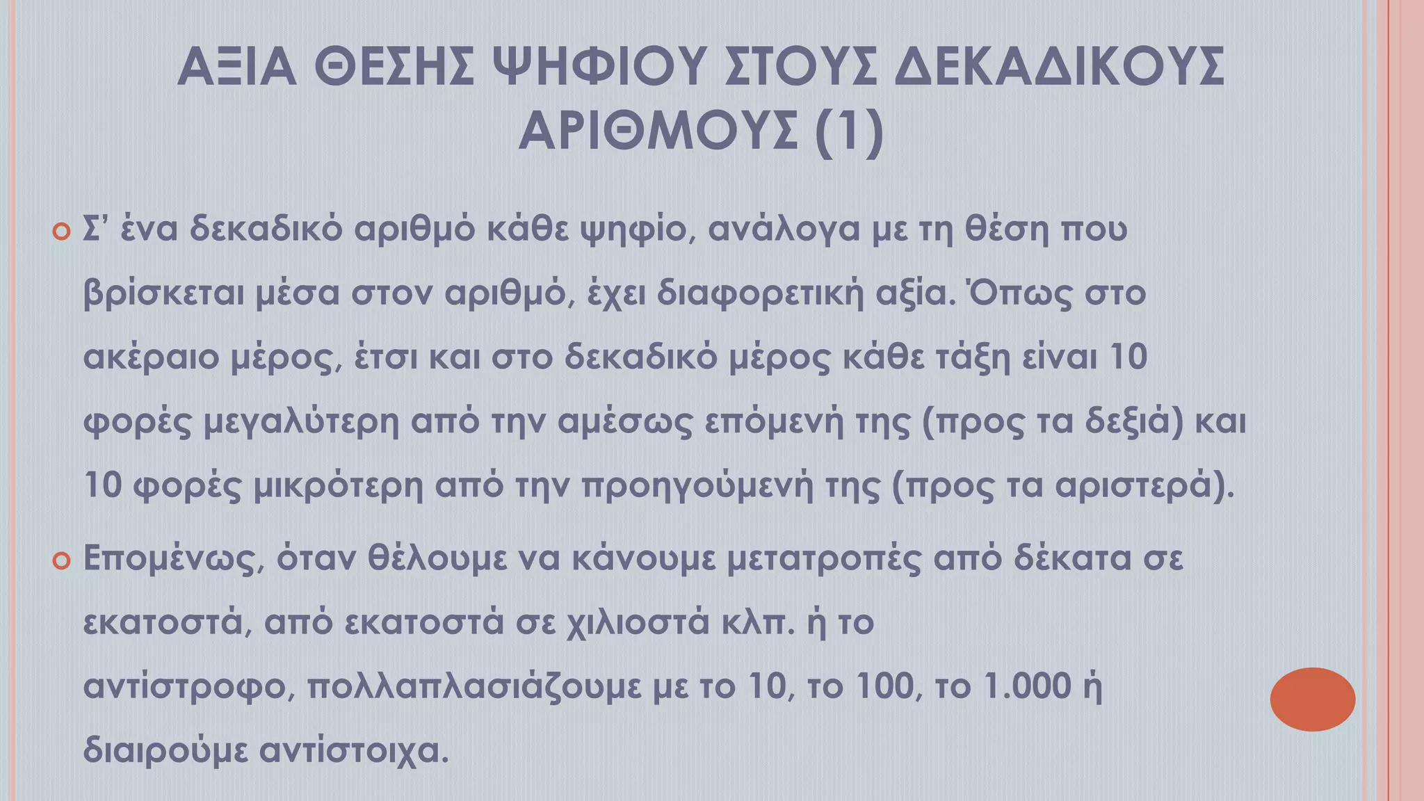 ΑΞΙΑ ΘΕ΢Η΢ ΧΗΥΙΟΤ ΢ΣΟΤ΢ ΔΕΚΑΔΙΚΟΤ΢
ΑΡΙΘΜΟΤ΢ (1)


΢’ ένα δεκαδικό αριθμό κάθε ψηφίο, ανάλογα με τη θέση που

βρίσκεται μέσα στον αριθμό, έχει διαφορετική αξία. Όπως στο
ακέραιο μέρος, έτσι και στο δεκαδικό μέρος κάθε τάξη είναι 10
φορές μεγαλύτερη από την αμέσως επόμενή της (προς τα δεξιά) και
10 φορές μικρότερη από την προηγούμενή της (προς τα αριστερά).


Επομένως, όταν θέλουμε να κάνουμε μετατροπές από δέκατα σε
εκατοστά, από εκατοστά σε χιλιοστά κλπ. ή το
αντίστροφο, πολλαπλασιάζουμε με το 10, το 100, το 1.000 ή
διαιρούμε αντίστοιχα.

 