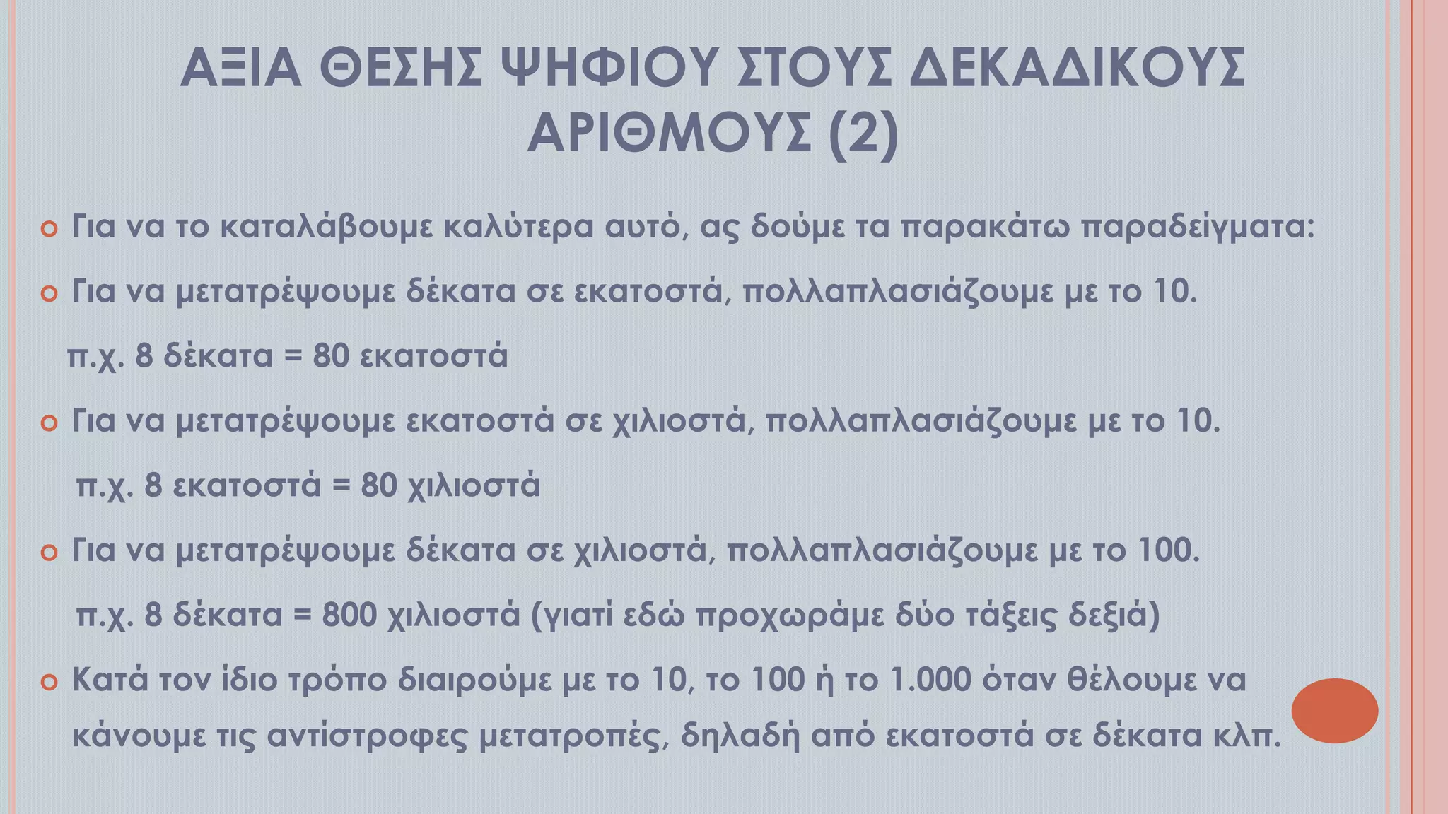 ΑΞΙΑ ΘΕ΢Η΢ ΧΗΥΙΟΤ ΢ΣΟΤ΢ ΔΕΚΑΔΙΚΟΤ΢
ΑΡΙΘΜΟΤ΢ (2)


Για να το καταλάβουμε καλύτερα αυτό, ας δούμε τα παρακάτω παραδείγματα:



Για να μετατρέψουμε δέκατα σε εκατοστά, πολλαπλασιάζουμε με το 10.
π.χ. 8 δέκατα = 80 εκατοστά



Για να μετατρέψουμε εκατοστά σε χιλιοστά, πολλαπλασιάζουμε με το 10.

π.χ. 8 εκατοστά = 80 χιλιοστά


Για να μετατρέψουμε δέκατα σε χιλιοστά, πολλαπλασιάζουμε με το 100.
π.χ. 8 δέκατα = 800 χιλιοστά (γιατί εδώ προχωράμε δύο τάξεις δεξιά)



Κατά τον ίδιο τρόπο διαιρούμε με το 10, το 100 ή το 1.000 όταν θέλουμε να
κάνουμε τις αντίστροφες μετατροπές, δηλαδή από εκατοστά σε δέκατα κλπ.

 
