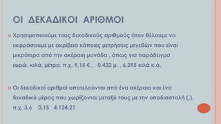 ΟΙ ΔΕΚΑΔΙΚΟΙ ΑΡΙΘΜΟΙ


Φρησιμοποιούμε τους δεκαδικούς αριθμούς όταν θέλουμε να

εκφράσουμε με ακρίβεια κάποιες μετρήσεις μεγεθών που είναι
μικρότερα από την ακέραιη μονάδα , όπως για παράδειγμα
ευρώ, κιλά, μέτρα. π.χ. 9,15 € , 0,432 μ. , 6,395 κιλά κ.ά.



Οι δεκαδικοί αριθμοί αποτελούνται από ένα ακέραιο και ένα
δεκαδικό μέρος που χωρίζονται μεταξύ τους με την υποδιαστολή (,).
π.χ. 3,6

0,15 4.124,21

 