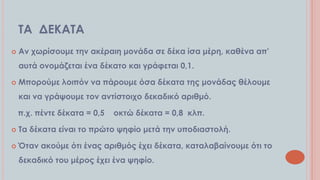 ΣΑ ΔΕΚΑΣΑ


Αν χωρίσουμε την ακέραιη μονάδα σε δέκα ίσα μέρη, καθένα απ’

αυτά ονομάζεται ένα δέκατο και γράφεται 0,1.


Μπορούμε λοιπόν να πάρουμε όσα δέκατα της μονάδας θέλουμε
και να γράψουμε τον αντίστοιχο δεκαδικό αριθμό.
π.χ. πέντε δέκατα = 0,5

οκτώ δέκατα = 0,8 κλπ.



Σα δέκατα είναι το πρώτο ψηφίο μετά την υποδιαστολή.



Όταν ακούμε ότι ένας αριθμός έχει δέκατα, καταλαβαίνουμε ότι το
δεκαδικό του μέρος έχει ένα ψηφίο.

 