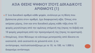 ΑΞΙΑ ΘΕ΢Η΢ ΧΗΥΙΟΤ ΢ΣΟΤ΢ ΔΕΚΑΔΙΚΟΤ΢
ΑΡΙΘΜΟΤ΢ (1)


΢’ ένα δεκαδικό αριθμό κάθε ψηφίο, ανάλογα με τη θέση που

βρίσκεται μέσα στον αριθμό, έχει διαφορετική αξία. Όπως στο
ακέραιο μέρος, έτσι και στο δεκαδικό μέρος κάθε τάξη είναι 10
φορές μεγαλύτερη από την αμέσως επόμενή της (προς τα δεξιά) και
10 φορές μικρότερη από την προηγούμενή της (προς τα αριστερά).


Επομένως, όταν θέλουμε να κάνουμε μετατροπές από δέκατα σε
εκατοστά, από εκατοστά σε χιλιοστά κλπ. ή το
αντίστροφο, πολλαπλασιάζουμε με το 10, το 100, το 1.000 ή
διαιρούμε αντίστοιχα.

 