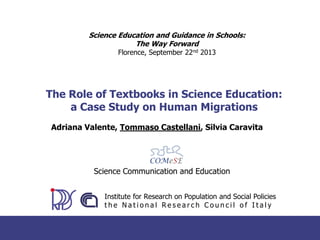 Science Education and Guidance in Schools:
The Way Forward
Florence, September 22nd 2013

The Role of Textbooks in Science Education:
a Case Study on Human Migrations
Adriana Valente, Tommaso Castellani, Silvia Caravita

Science Communication and Education
Institute for Research on Population and Social Policies
the National Research Council of Italy

 