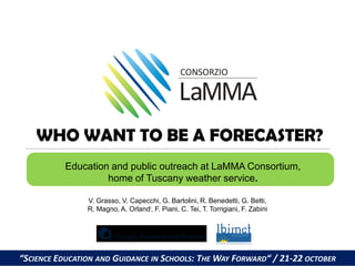WHO WANT TO BE A FORECASTER?
Education and public outreach at LaMMA Consortium,
home of Tuscany weather service.
V. Grasso, V. Capecchi, G. Bartolini,.R. Benedetti, G. Betti,
R. Magno, A. Orlandi, F. Piani, C. Tei, T. Torrigiani, F. Zabini

1

“SCIENCE EDUCATION AND GUIDANCE IN SCHOOLS: THE WAY FORWARD“ / 21-22 OCTOBER

 