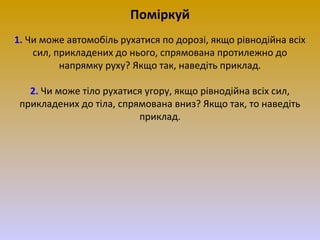 Поміркуй
1. Чи може автомобіль рухатися по дорозі, якщо рівнодійна всіх
сил, прикладених до нього, спрямована протилежно до
напрямку руху? Якщо так, наведіть приклад.
2. Чи може тіло рухатися угору, якщо рівнодійна всіх сил,
прикладених до тіла, спрямована вниз? Якщо так, то наведіть
приклад.

 