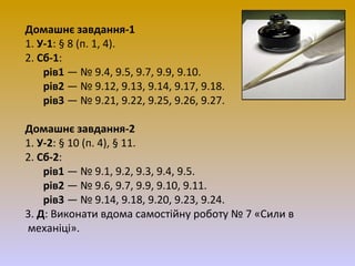 Домашнє завдання-1
1. У-1: § 8 (п. 1, 4).
2. Сб-1:
рів1 — № 9.4, 9.5, 9.7, 9.9, 9.10.
рів2 — № 9.12, 9.13, 9.14, 9.17, 9.18.
рів3 — № 9.21, 9.22, 9.25, 9.26, 9.27.
Домашнє завдання-2
1. У-2: § 10 (п. 4), § 11.
2. Сб-2:
рів1 — № 9.1, 9.2, 9.3, 9.4, 9.5.
рів2 — № 9.6, 9.7, 9.9, 9.10, 9.11.
рів3 — № 9.14, 9.18, 9.20, 9.23, 9.24.
3. Д: Виконати вдома самостійну роботу № 7 «Сили в
механіці».

 