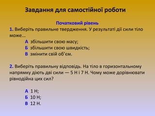 Завдання для самостійної роботи
Початковий рівень
1. Виберіть правильне твердження. У результаті дії сили тіло
може...
А збільшити свою масу;
Б збільшити свою швидкість;
В змінити свій об’єм.
2. Виберіть правильну відповідь. На тіло в горизонтальному
напрямку діють дві сили — 5 Н і 7 Н. Чому може дорівнювати
рівнодійна цих сил?
А 1 Н;
Б 10 Н;
В 12 Н.

 