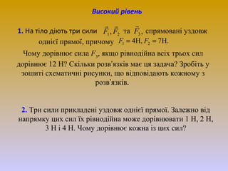 Високий рівень


 
1. На тіло діють три сили F1 , F2 та F3 , спрямовані уздовж
однієї прямої, причому F1 = 4H, F2 = 7 H.
Чому дорівнює сила F3, якщо рівнодійна всіх трьох сил
дорівнює 12 Н? Скільки розв’язків має ця задача? Зробіть у
зошиті схематичні рисунки, що відповідають кожному з
розв’язків.
2. Три сили прикладені уздовж однієї прямої. Залежно від
напрямку цих сил їх рівнодійна може дорівнювати 1 Н, 2 Н,
3 Н і 4 Н. Чому дорівнює кожна із цих сил?

 