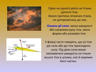 Одне на одного діють не тільки
дотичні тіла.
Земля притягає літаючих птахів,
не доторкаючись до них.
Ознаки дії сили: зміна швидкості
або напрямки руху тіла, зміна
форми або розмірів тіла.
У фізиці часто говорять, що на тіло
діє сила або до тіла прикладена
сила. Під дією сили може
змінюватися швидкість не тільки
всього тіла в цілому, але й окремих
його частин.

 