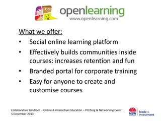 What we offer:
• Social online learning platform
• Effectively builds communities inside
courses: increases retention and fun
• Branded portal for corporate training
• Easy for anyone to create and
customise courses
Collaborative Solutions – Online & Interactive Education – Pitching & Networking Event
5 December 2013

 