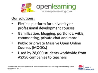 Our solutions:
• Flexible platform for university or
professional development courses
• Gamification, blogging, portfolios, wikis,
commenting, private chat and more!
• Public or private Massive Open Online
Courses (MOOCs)
• Used by 28,000 students worldwide from
ASX50 companies to teachers
Collaborative Solutions – Online & Interactive Education – Pitching & Networking Event
5 December 2013

 