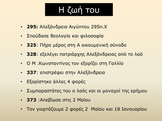 Η δσή ηνπ
• 295: Αιεμάλδξεηα Αηγύπηνπ 295π.Χ
• ΢πνύδαζε ζενινγία θαη θηινζνθία
• 325: Πήξε κέξνο ζηε Α νηθνπκεληθή ζύλνδν
• 328: εμειέγεη παηξηάξρεο Αιεμάλδξεηαο από ην ιαό
• Ο Λ .Ισλζηαληίλνο ηνλ εμνξίδεη ζηε Γαιιία
• 337: επηζηξέθεη ζηελ Αιεμάλδξεηα
• Εμνξίζηεθε άιιεο 4 θνξέο
• ΢πκπαξαζηάηεο ηνπ ν ιαόο θαη νη κνλαρνί ηεο εξήκνπ
• 373 :Απεβίσζε ζηηο 2 Λαίνπ
• Σνλ γηνξηάδνπκε 2 θνξέο 2 Λαίνπ θαη 18 Θαλνπαξίνπ

 