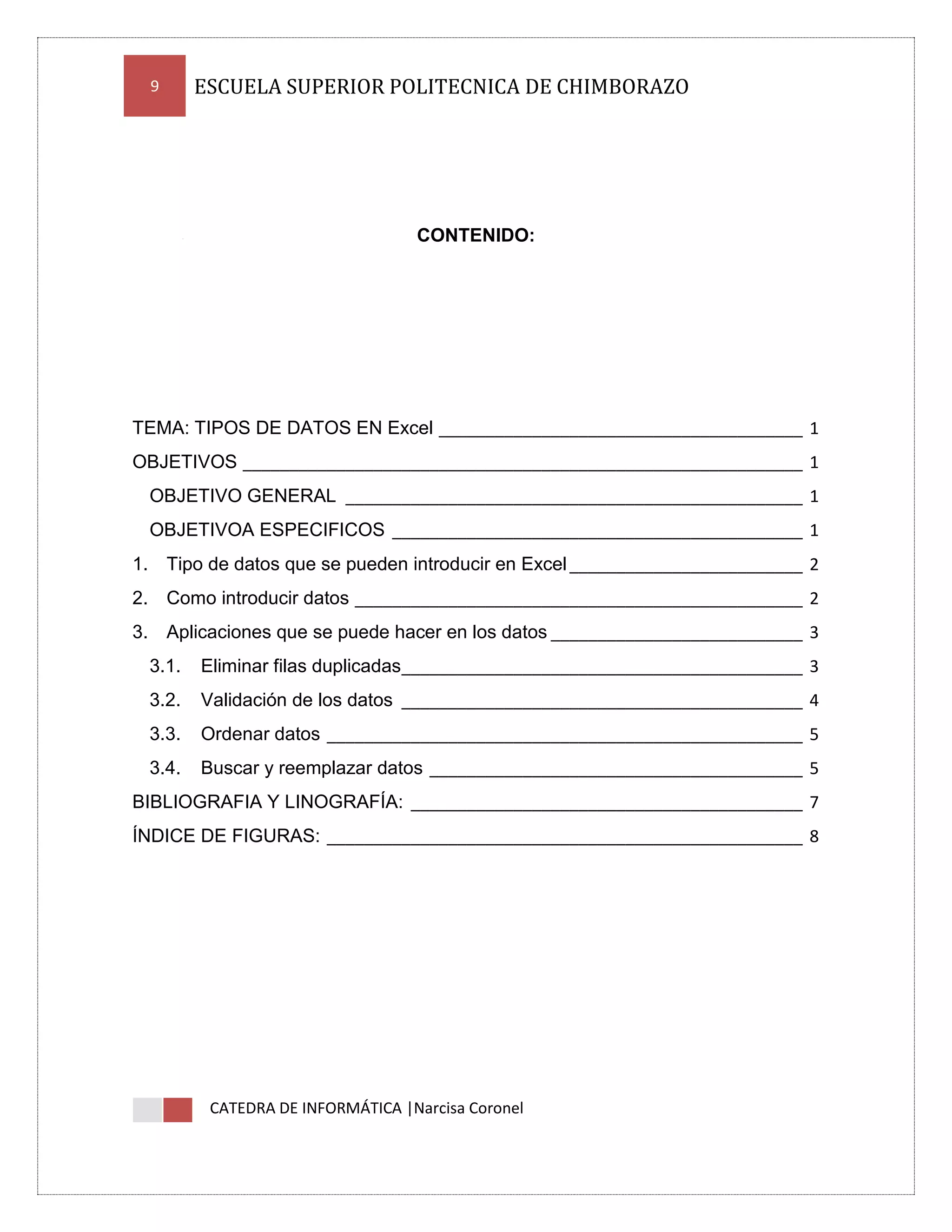 9

ESCUELA SUPERIOR POLITECNICA DE CHIMBORAZO

CONTENIDO:

TEMA: TIPOS DE DATOS EN Excel _______________________________________ 1
OBJETIVOS ____________________________________________________________ 1
OBJETIVO GENERAL _________________________________________________ 1
OBJETIVOA ESPECIFICOS ____________________________________________ 1
1. Tipo de datos que se pueden introducir en Excel _________________________ 2
2. Como introducir datos ________________________________________________ 2
3. Aplicaciones que se puede hacer en los datos ___________________________ 3
3.1.

Eliminar filas duplicadas___________________________________________ 3

3.2.

Validación de los datos ___________________________________________ 4

3.3.

Ordenar datos ___________________________________________________ 5

3.4.

Buscar y reemplazar datos ________________________________________ 5

BIBLIOGRAFIA Y LINOGRAFÍA: __________________________________________ 7
ÍNDICE DE FIGURAS: ___________________________________________________ 8

CATEDRA DE INFORMÁTICA |Narcisa Coronel

 