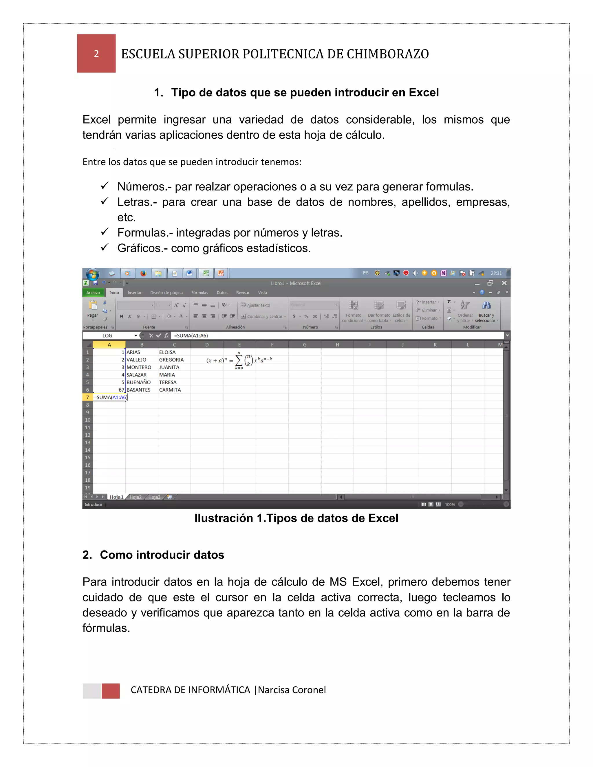 2

ESCUELA SUPERIOR POLITECNICA DE CHIMBORAZO
1. Tipo de datos que se pueden introducir en Excel

Excel permite ingresar una variedad de datos considerable, los mismos que
tendrán varias aplicaciones dentro de esta hoja de cálculo.
Entre los datos que se pueden introducir tenemos:

 Números.- par realzar operaciones o a su vez para generar formulas.
 Letras.- para crear una base de datos de nombres, apellidos, empresas,
etc.
 Formulas.- integradas por números y letras.
 Gráficos.- como gráficos estadísticos.

Ilustración 1.Tipos de datos de Excel
2. Como introducir datos
Para introducir datos en la hoja de cálculo de MS Excel, primero debemos tener
cuidado de que este el cursor en la celda activa correcta, luego tecleamos lo
deseado y verificamos que aparezca tanto en la celda activa como en la barra de
fórmulas.

CATEDRA DE INFORMÁTICA |Narcisa Coronel

 